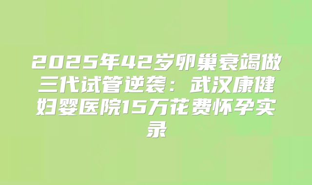 2025年42岁卵巢衰竭做三代试管逆袭：武汉康健妇婴医院15万花费怀孕实录