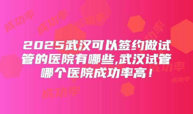 2025武汉可以签约做试管的医院有哪些,武汉试管哪个医院成功率高！