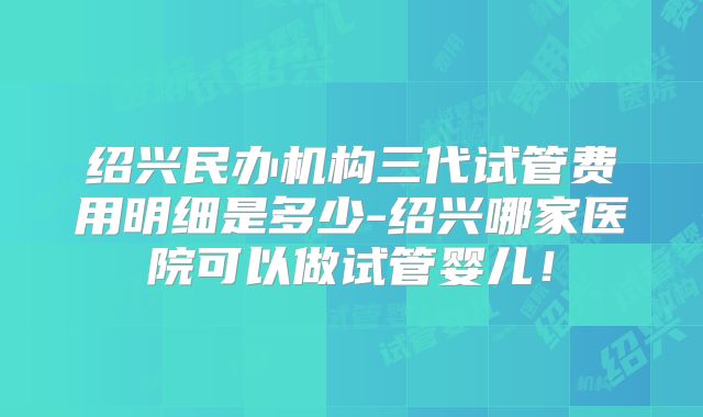绍兴民办机构三代试管费用明细是多少-绍兴哪家医院可以做试管婴儿！