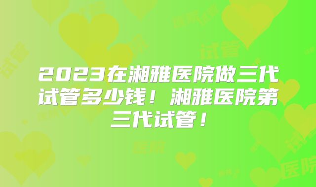 2023在湘雅医院做三代试管多少钱！湘雅医院第三代试管！