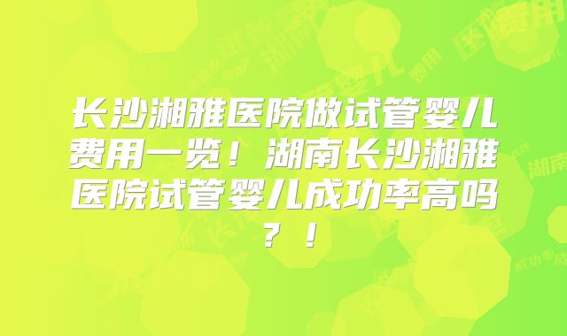 长沙湘雅医院做试管婴儿费用一览!湖南长沙湘雅医院试管婴儿成功率高吗?!