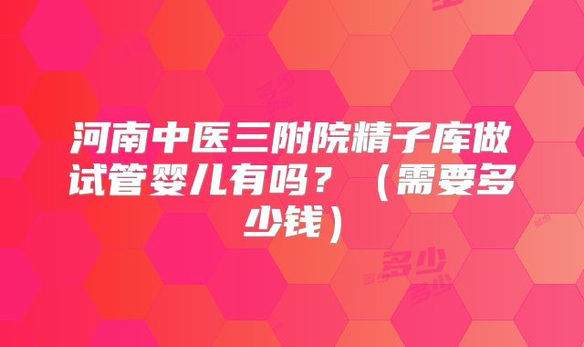 河南中医三附院精子库做试管婴儿有吗？（需要多少钱）