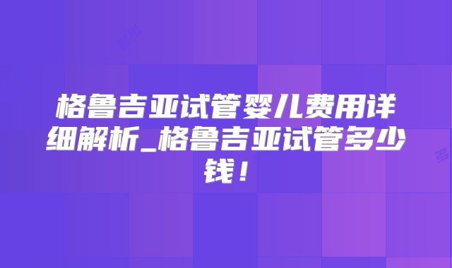格鲁吉亚试管婴儿费用详细解析_格鲁吉亚试管多少钱！