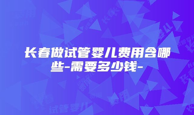 长春做试管婴儿费用含哪些-需要多少钱-