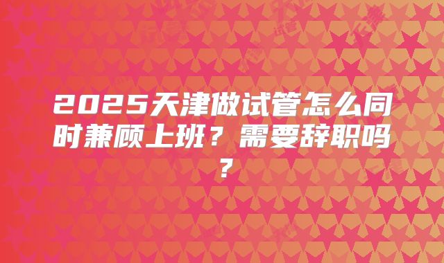 2025天津做试管怎么同时兼顾上班?需要辞职吗?