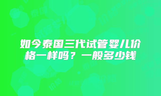 如今泰国三代试管婴儿价格一样吗？一般多少钱