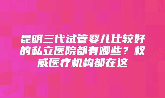 昆明三代试管婴儿比较好的私立医院都有哪些?权威医疗机构都在这