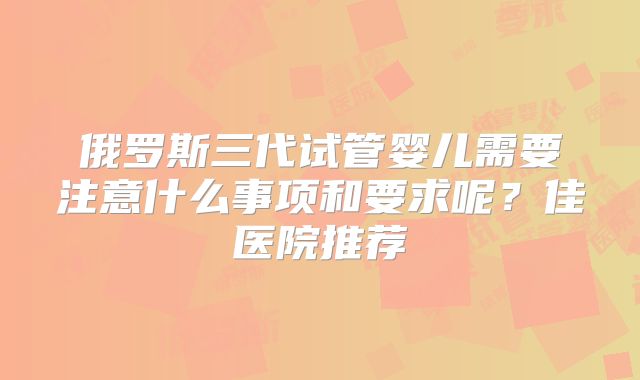 俄罗斯三代试管婴儿需要注意什么事项和要求呢？佳医院推荐