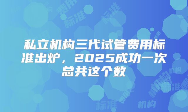 私立机构三代试管费用标准出炉，2025成功一次总共这个数