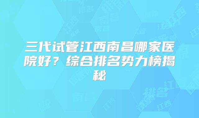 三代试管江西南昌哪家医院好？综合排名势力榜揭秘