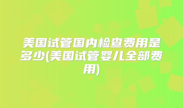 美国试管国内检查费用是多少(美国试管婴儿全部费用)