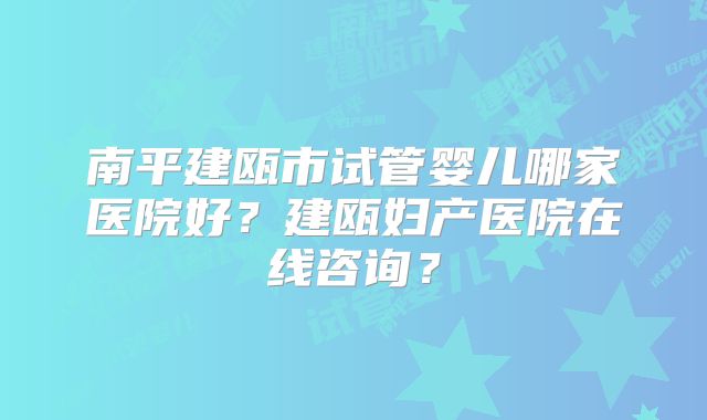 南平建瓯市试管婴儿哪家医院好？建瓯妇产医院在线咨询？