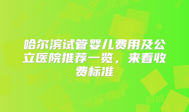 哈尔滨试管婴儿费用及公立医院推荐一览，来看收费标准