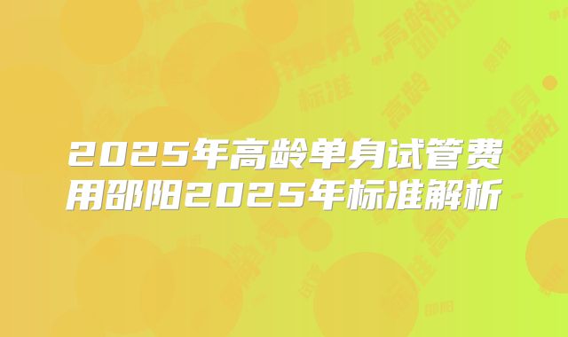 2025年高龄单身试管费用邵阳2025年标准解析