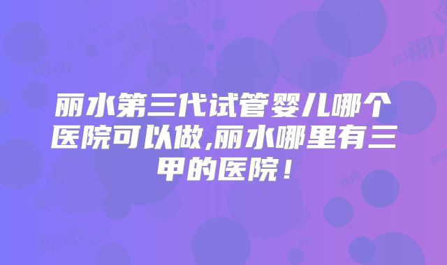 丽水第三代试管婴儿哪个医院可以做,丽水哪里有三甲的医院！