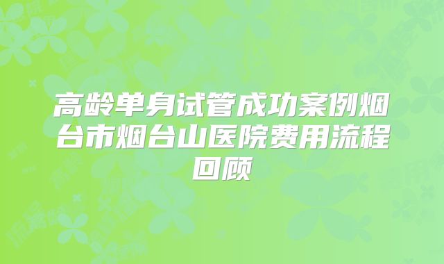 高龄单身试管成功案例烟台市烟台山医院费用流程回顾