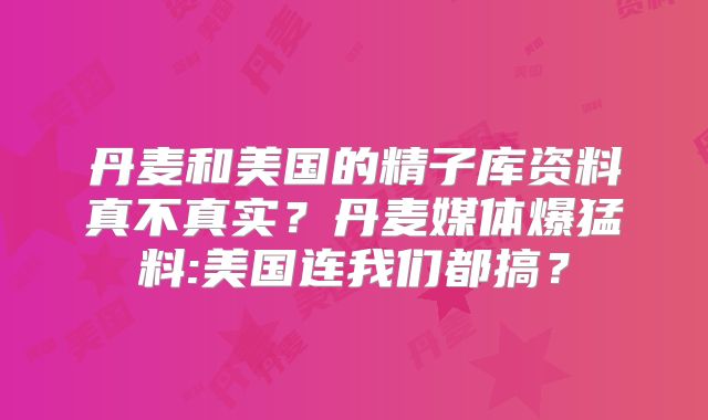 丹麦和美国的精子库资料真不真实？丹麦媒体爆猛料:美国连我们都搞？