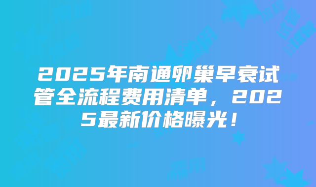 2025年南通卵巢早衰试管全流程费用清单，2025最新价格曝光！