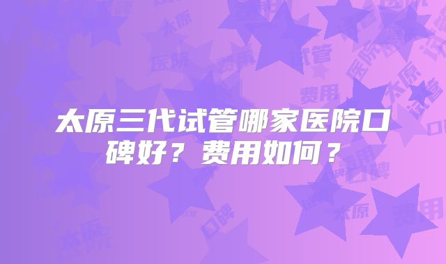 太原三代试管哪家医院口碑好?费用如何?