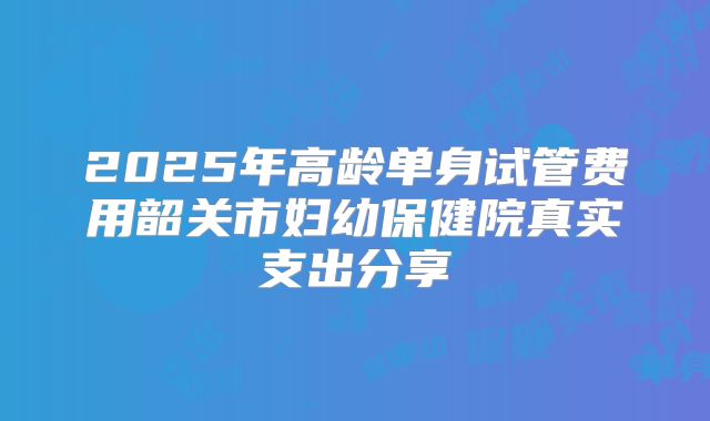 2025年高龄单身试管费用韶关市妇幼保健院真实支出分享