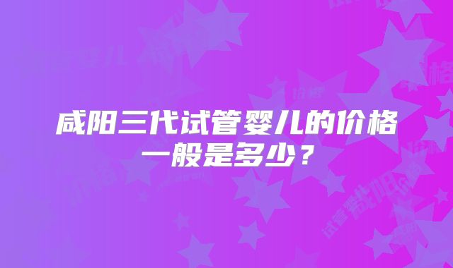 咸阳三代试管婴儿的价格一般是多少？