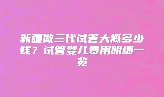 新疆做三代试管大概多少钱？试管婴儿费用明细一览