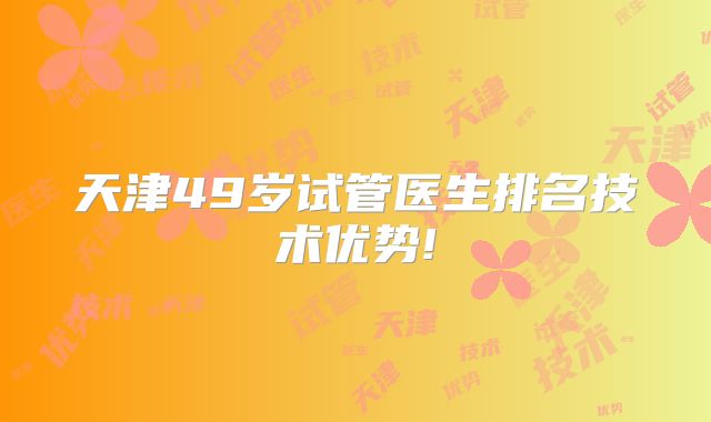 天津49岁试管医生排名技术优势!