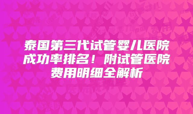 泰国第三代试管婴儿医院成功率排名！附试管医院费用明细全解析