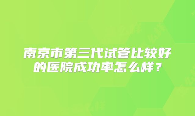 南京市第三代试管比较好的医院成功率怎么样?