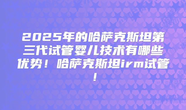 2025年的哈萨克斯坦第三代试管婴儿技术有哪些优势！哈萨克斯坦irm试管！