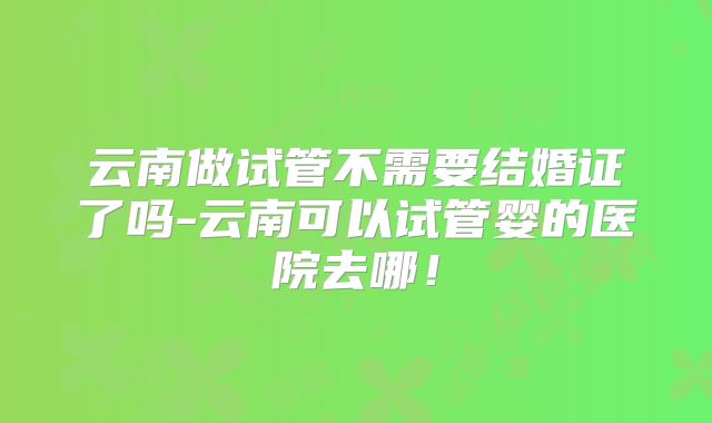 云南做试管不需要结婚证了吗-云南可以试管婴的医院去哪！