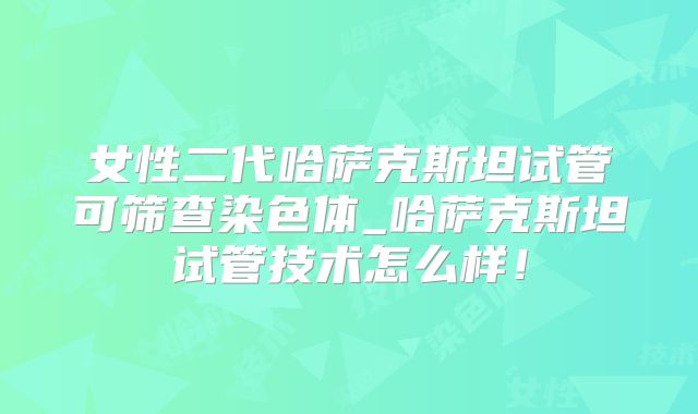 女性二代哈萨克斯坦试管可筛查染色体_哈萨克斯坦试管技术怎么样！