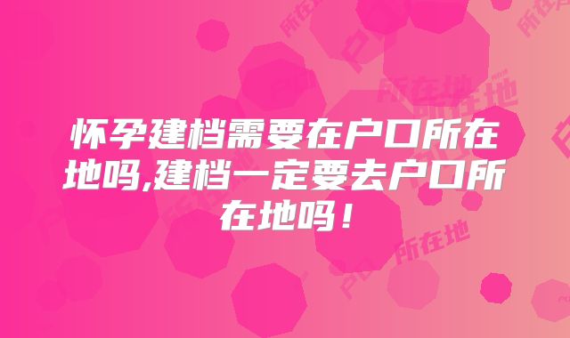 怀孕建档需要在户口所在地吗,建档一定要去户口所在地吗!