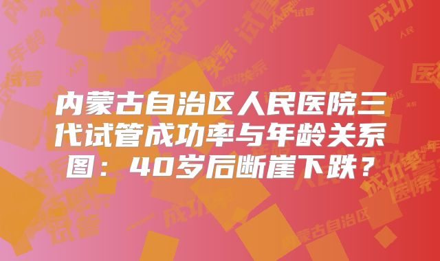 内蒙古自治区人民医院三代试管成功率与年龄关系图：40岁后断崖下跌？