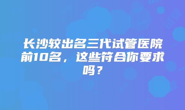 长沙较出名三代试管医院前10名，这些符合你要求吗？
