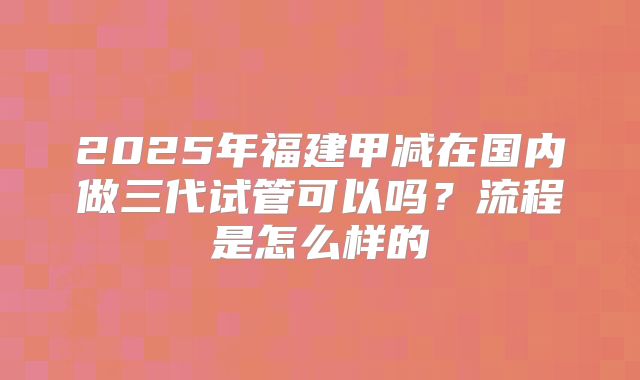 2025年福建甲减在国内做三代试管可以吗？流程是怎么样的