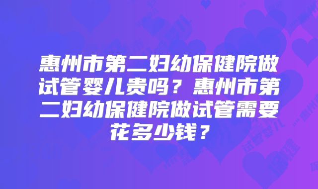 惠州市第二妇幼保健院做试管婴儿贵吗?惠州市第二妇幼保健院做试管需要花多少钱?
