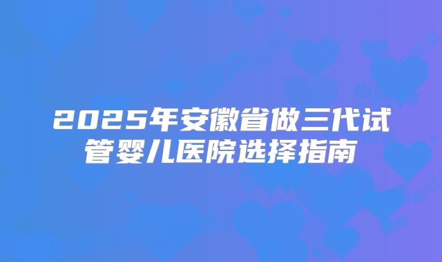 2025年安徽省做三代试管婴儿医院选择指南