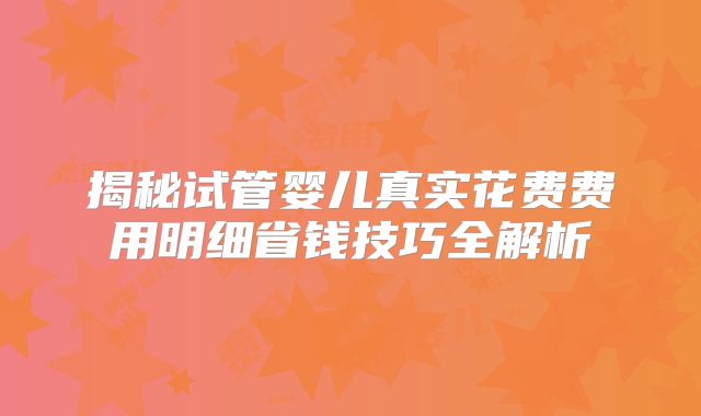 揭秘试管婴儿真实花费费用明细省钱技巧全解析