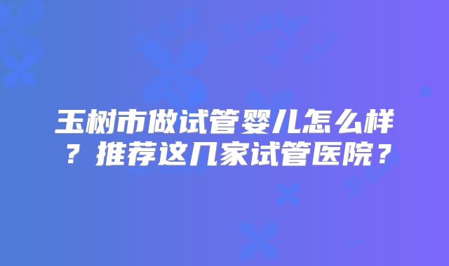 玉树市做试管婴儿怎么样？推荐这几家试管医院？
