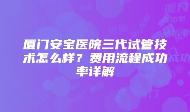 厦门安宝医院三代试管技术怎么样？费用流程成功率详解