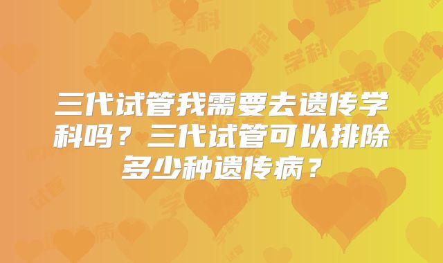 三代试管我需要去遗传学科吗？三代试管可以排除多少种遗传病？