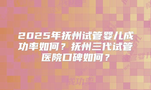 2025年抚州试管婴儿成功率如何？抚州三代试管医院口碑如何？
