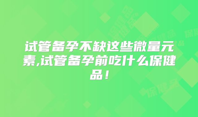 试管备孕不缺这些微量元素,试管备孕前吃什么保健品！