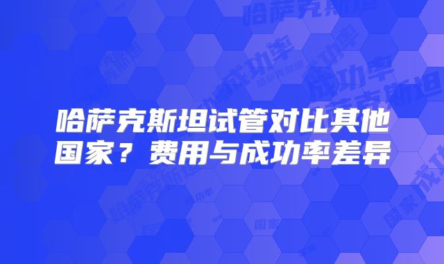 哈萨克斯坦试管对比其他国家？费用与成功率差异