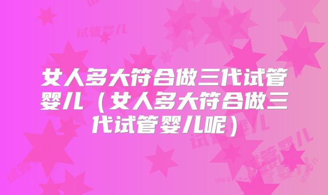 女人多大符合做三代试管婴儿（女人多大符合做三代试管婴儿呢）