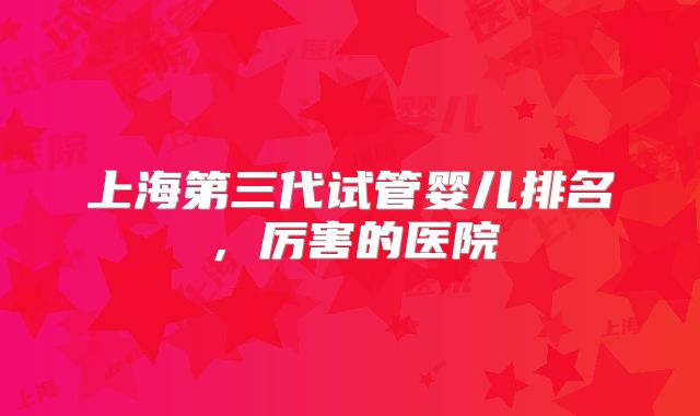 上海第三代试管婴儿排名，厉害的医院