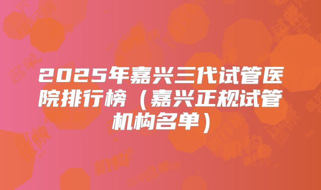 2025年嘉兴三代试管医院排行榜（嘉兴正规试管机构名单）