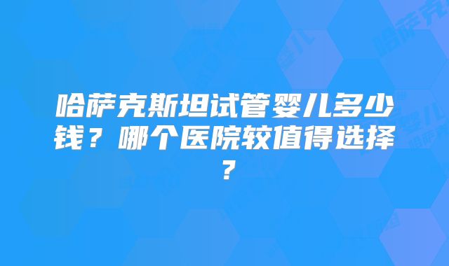 哈萨克斯坦试管婴儿多少钱？哪个医院较值得选择？