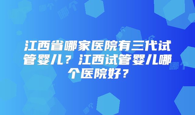 江西省哪家医院有三代试管婴儿？江西试管婴儿哪个医院好？